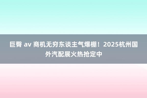 巨臀 av 商机无穷东谈主气爆棚！2025杭州国外汽配展火热抢定中