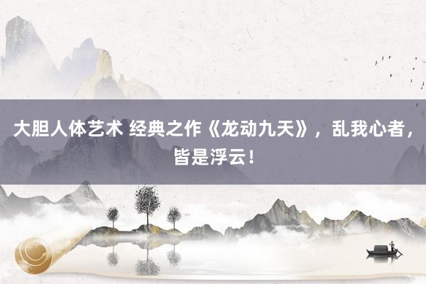 大胆人体艺术 经典之作《龙动九天》，乱我心者，皆是浮云！