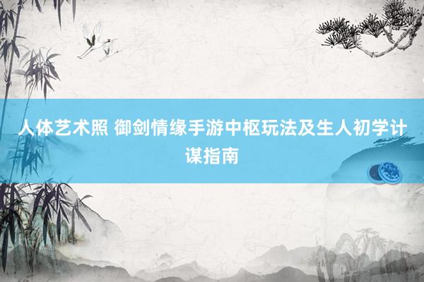 人体艺术照 御剑情缘手游中枢玩法及生人初学计谋指南