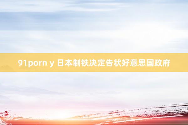 91porn y 日本制铁决定告状好意思国政府