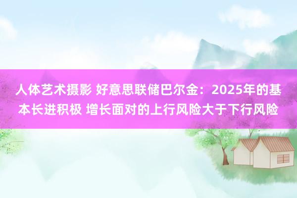 人体艺术摄影 好意思联储巴尔金：2025年的基本长进积极 增长面对的上行风险大于下行风险