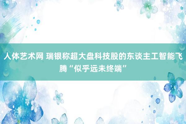 人体艺术网 瑞银称超大盘科技股的东谈主工智能飞腾“似乎远未终端”