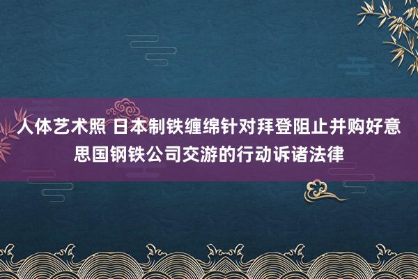 人体艺术照 日本制铁缠绵针对拜登阻止并购好意思国钢铁公司交游的行动诉诸法律