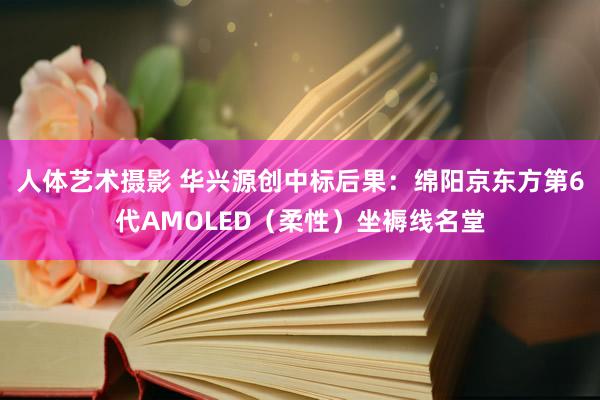 人体艺术摄影 华兴源创中标后果：绵阳京东方第6代AMOLED（柔性）坐褥线名堂