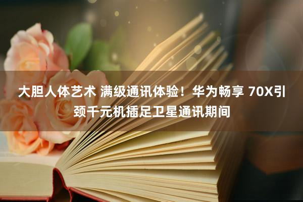大胆人体艺术 满级通讯体验！华为畅享 70X引颈千元机插足卫星通讯期间