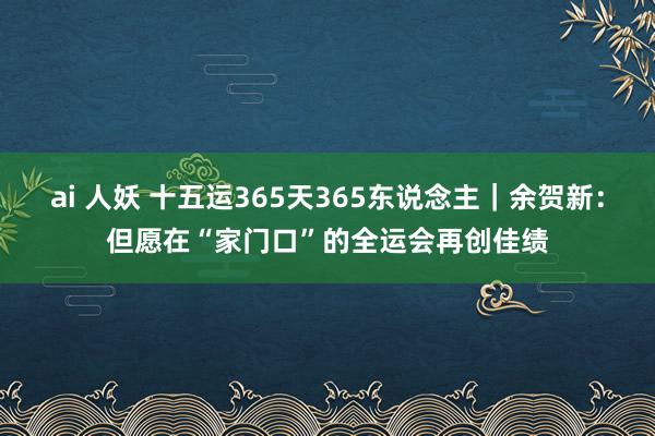 ai 人妖 十五运365天365东说念主｜余贺新：但愿在“家门口”的全运会再创佳绩