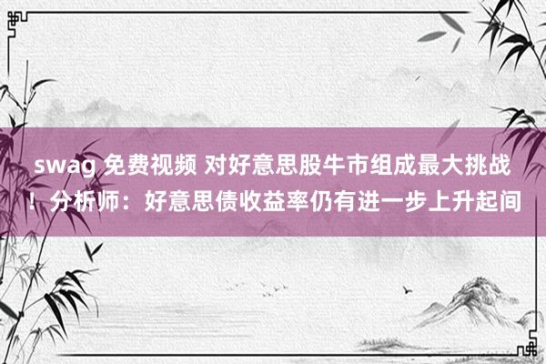 swag 免费视频 对好意思股牛市组成最大挑战！分析师：好意思债收益率仍有进一步上升起间