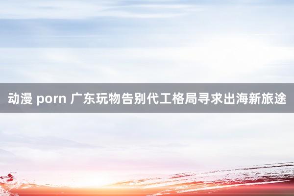 动漫 porn 广东玩物告别代工格局寻求出海新旅途