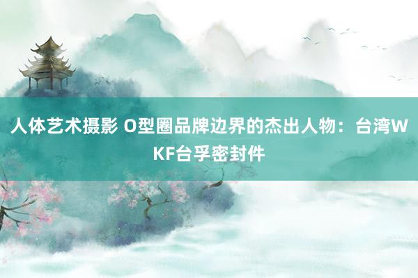 人体艺术摄影 O型圈品牌边界的杰出人物：台湾WKF台孚密封件
