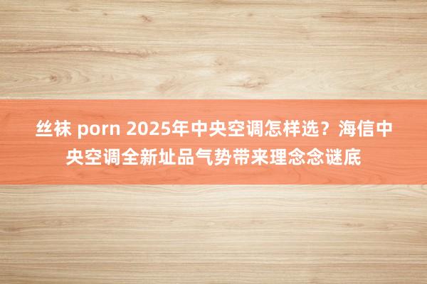 丝袜 porn 2025年中央空调怎样选？海信中央空调全新址品气势带来理念念谜底