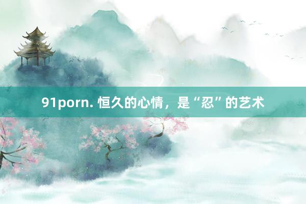 91porn. 恒久的心情，是“忍”的艺术