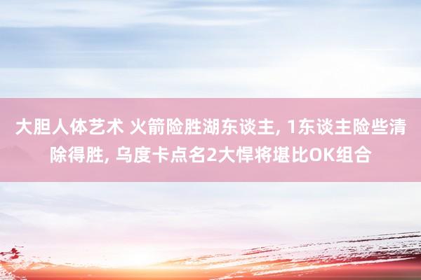 大胆人体艺术 火箭险胜湖东谈主， 1东谈主险些清除得胜， 乌度卡点名2大悍将堪比OK组合