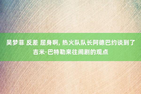 吴梦菲 反差 屈身啊， 热火队队长阿德巴约谈到了吉米·巴特勒来往闹剧的观点