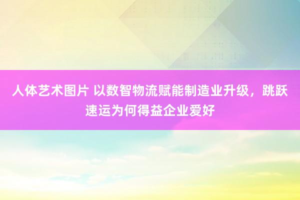 人体艺术图片 以数智物流赋能制造业升级，跳跃速运为何得益企业爱好