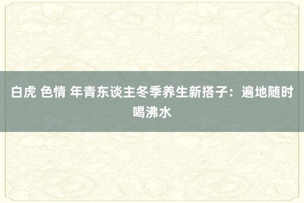 白虎 色情 年青东谈主冬季养生新搭子：遍地随时喝沸水