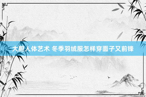 大胆人体艺术 冬季羽绒服怎样穿面子又前锋