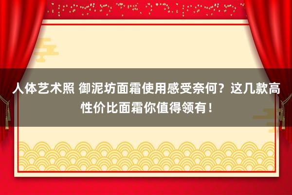 人体艺术照 御泥坊面霜使用感受奈何？这几款高性价比面霜你值得领有！