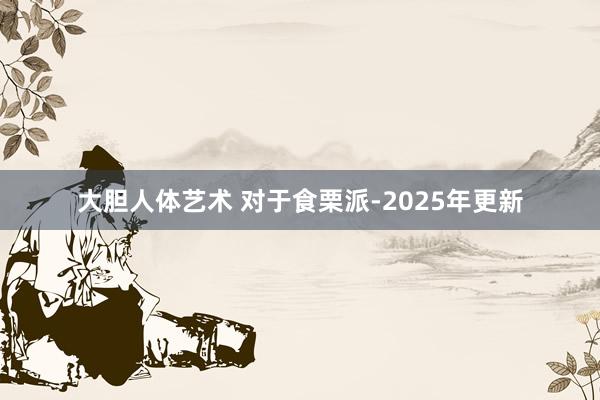 大胆人体艺术 对于食栗派-2025年更新