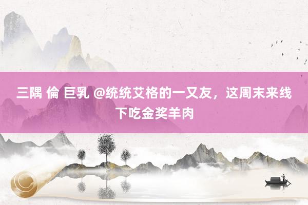 三隅 倫 巨乳 @统统艾格的一又友，这周末来线下吃金奖羊肉