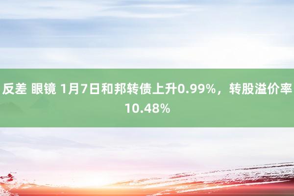 反差 眼镜 1月7日和邦转债上升0.99%，转股溢价率10.48%