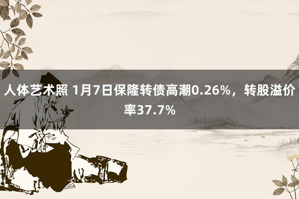 人体艺术照 1月7日保隆转债高潮0.26%，转股溢价率37.7%