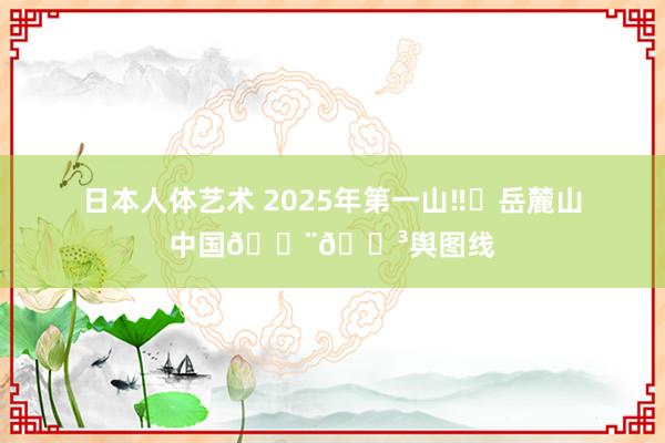 日本人体艺术 2025年第一山‼️岳麓山中国🇨🇳舆图线