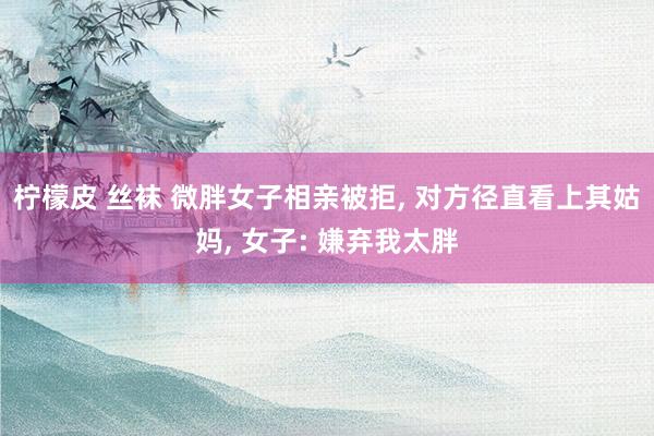 柠檬皮 丝袜 微胖女子相亲被拒， 对方径直看上其姑妈， 女子: 嫌弃我太胖