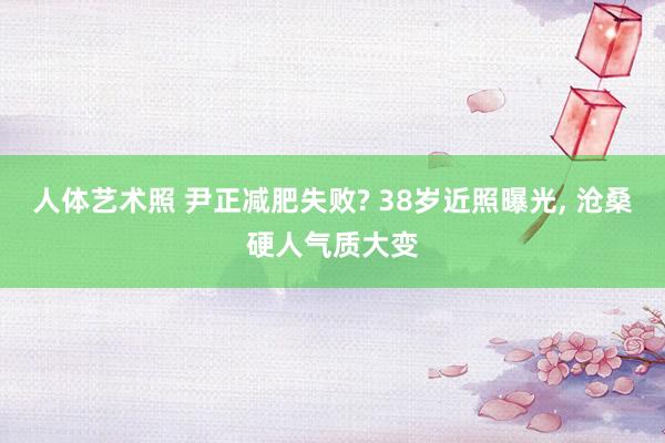 人体艺术照 尹正减肥失败? 38岁近照曝光， 沧桑硬人气质大变