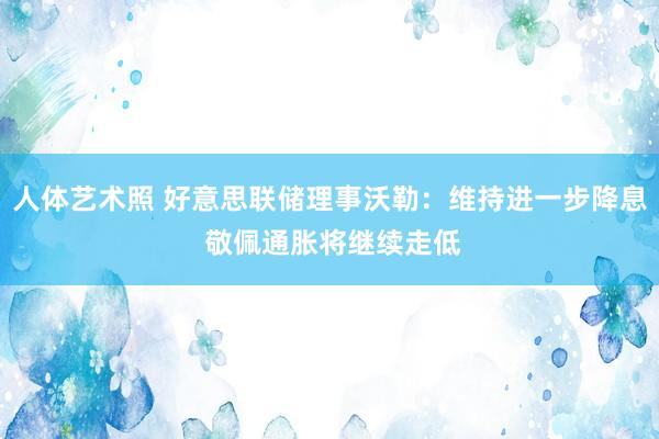 人体艺术照 好意思联储理事沃勒：维持进一步降息 敬佩通胀将继续走低