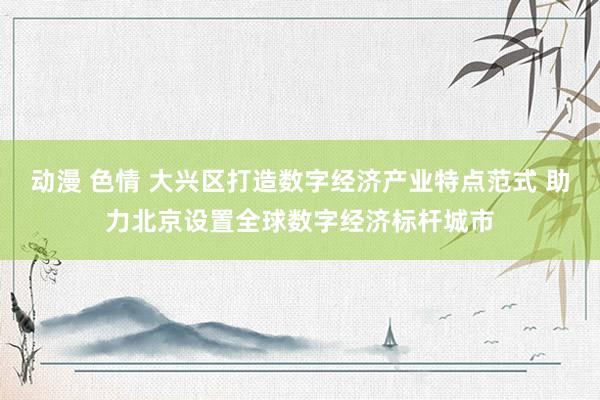 动漫 色情 大兴区打造数字经济产业特点范式 助力北京设置全球数字经济标杆城市