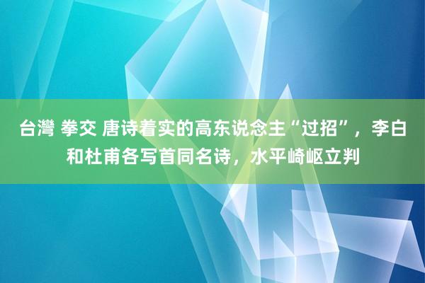 台灣 拳交 唐诗着实的高东说念主“过招”，李白和杜甫各写首同名诗，水平崎岖立判