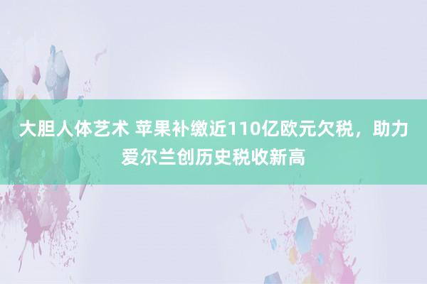 大胆人体艺术 苹果补缴近110亿欧元欠税，助力爱尔兰创历史税收新高