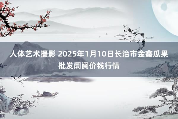人体艺术摄影 2025年1月10日长治市金鑫瓜果批发阛阓价钱行情