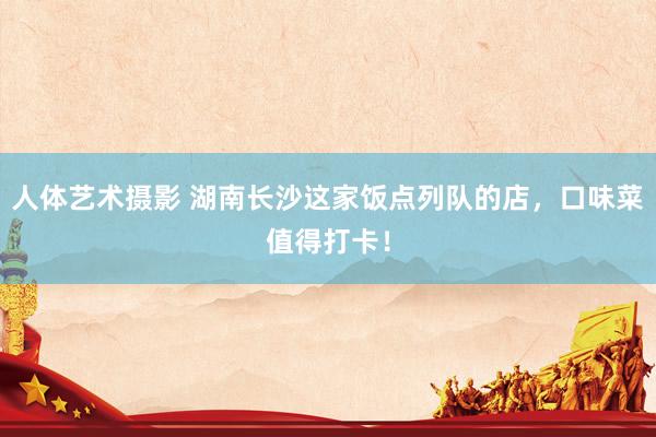 人体艺术摄影 湖南长沙这家饭点列队的店，口味菜值得打卡！