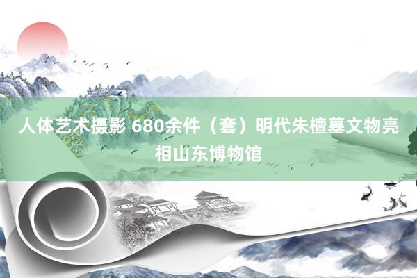 人体艺术摄影 680余件（套）明代朱檀墓文物亮相山东博物馆