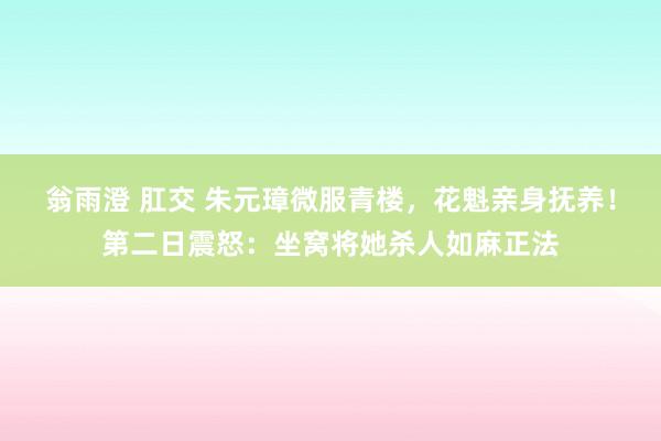 翁雨澄 肛交 朱元璋微服青楼，花魁亲身抚养！第二日震怒：坐窝将她杀人如麻正法