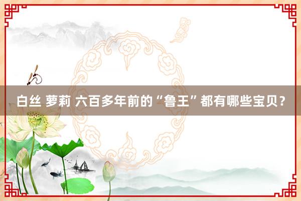白丝 萝莉 六百多年前的“鲁王”都有哪些宝贝?