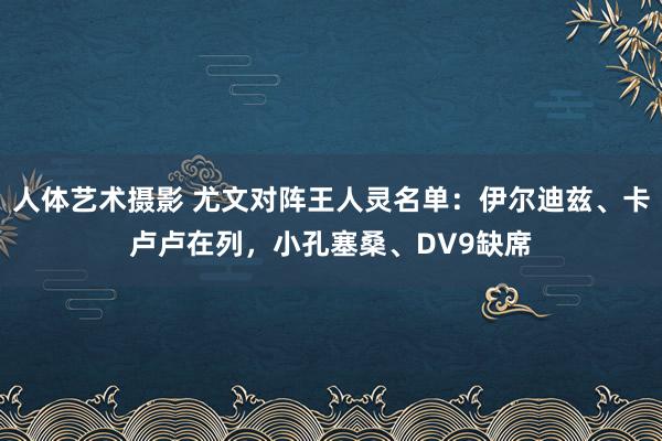 人体艺术摄影 尤文对阵王人灵名单:伊尔迪兹、卡卢卢在列,小孔塞桑、DV9缺席