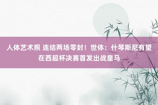 人体艺术照 连结两场零封！世体：什琴斯尼有望在西超杯决赛首发出战皇马