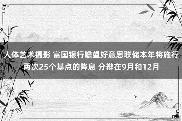 人体艺术摄影 富国银行瞻望好意思联储本年将施行两次25个基点的降息 分辩在9月和12月