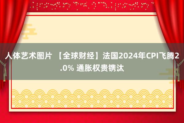 人体艺术图片 【全球财经】法国2024年CPI飞腾2.0% 通胀权贵镌汰