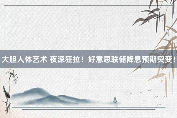 大胆人体艺术 夜深狂拉！好意思联储降息预期突变！