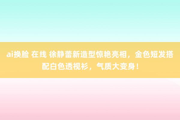 ai换脸 在线 徐静蕾新造型惊艳亮相，金色短发搭配白色透视衫，气质大变身！