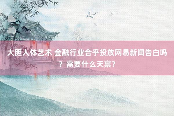 大胆人体艺术 金融行业合乎投放网易新闻告白吗？需要什么天禀？