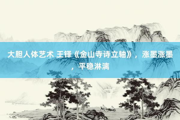 大胆人体艺术 王铎《金山寺诗立轴》，涨墨涨墨，平稳淋漓