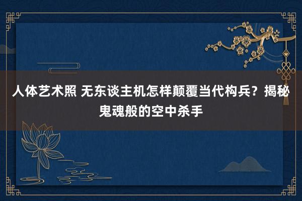 人体艺术照 无东谈主机怎样颠覆当代构兵？揭秘鬼魂般的空中杀手