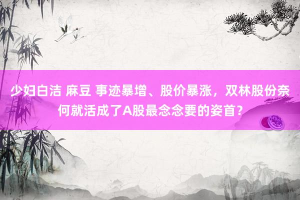少妇白洁 麻豆 事迹暴增、股价暴涨，双林股份奈何就活成了A股最念念要的姿首？