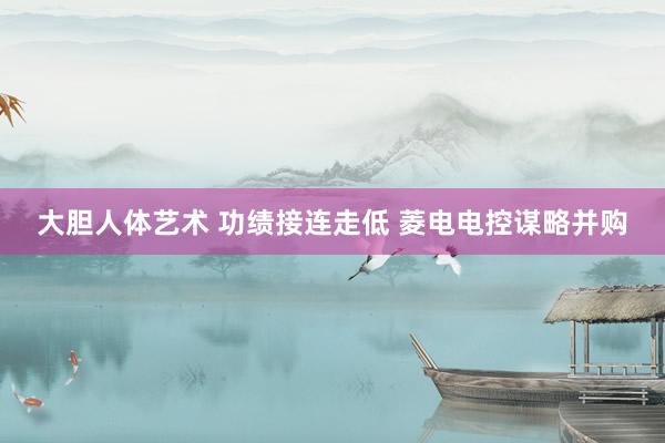 大胆人体艺术 功绩接连走低 菱电电控谋略并购