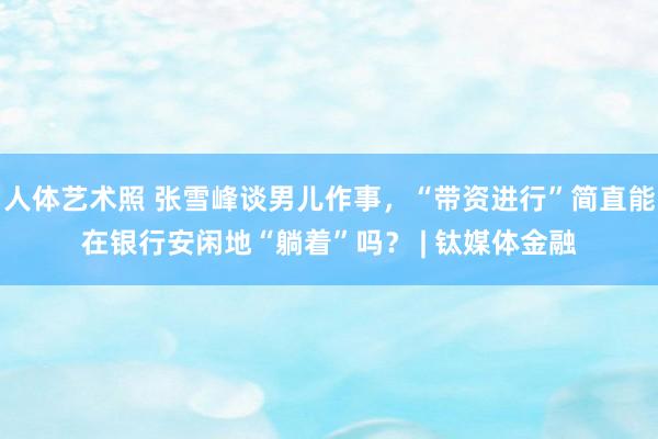 人体艺术照 张雪峰谈男儿作事，“带资进行”简直能在银行安闲地“躺着”吗？ | 钛媒体金融