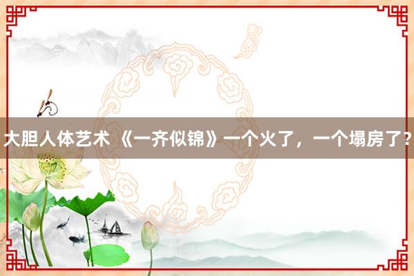 大胆人体艺术 《一齐似锦》一个火了，一个塌房了？